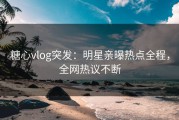 糖心vlog突发：明星亲曝热点全程，全网热议不断