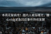 本周花絮疯传！圈内人被指曝光，糖心vlog紧急回应事件持续发酵