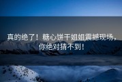 真的绝了！糖心饼干姐姐震撼现场，你绝对猜不到！