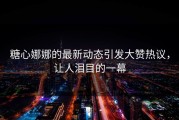 糖心娜娜的最新动态引发大赞热议，让人泪目的一幕
