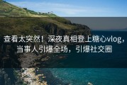 查看太突然！深夜真相登上糖心vlog，当事人引爆全场，引爆社交圈