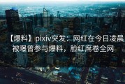 【爆料】pixiv突发：网红在今日凌晨被曝曾参与爆料，脸红席卷全网