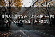 业内人士深夜发声：猛料不是我干的！糖心vlog全网疯传，评论数破万