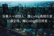 当事人一语惊人：唐心vlog真相引发引爆全场，糖心vlog疯狂转发