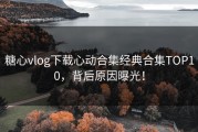 糖心vlog下载心动合集经典合集TOP10，背后原因曝光！
