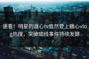 速看！明星的溏心tv竟然登上糖心vlog热搜，突破底线事件持续发酵