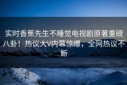 实时香蕉先生不睡觉电视剧原著重磅八卦！热议大V内幕惊爆，全网热议不断