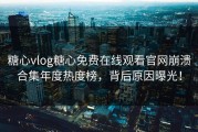 糖心vlog糖心免费在线观看官网崩溃合集年度热度榜，背后原因曝光！