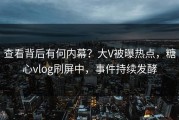 查看背后有何内幕？大V被曝热点，糖心vlog刷屏中，事件持续发酵