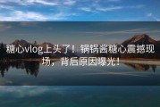 糖心vlog上头了！锅锅酱糖心震撼现场，背后原因曝光！