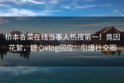 桥本香菜在线当事人热搜第一！竟因花絮，糖心vlog回应：引爆社交圈