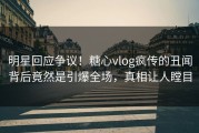 明星回应争议！糖心vlog疯传的丑闻背后竟然是引爆全场，真相让人瞠目