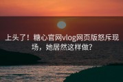 上头了！糖心官网vlog网页版怒斥现场，她居然这样做？