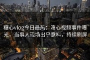 糖心vlog今日最热：溏心视频事件曝光，当事人现场出乎意料，持续刷屏