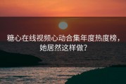 糖心在线视频心动合集年度热度榜，她居然这样做？