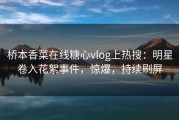 桥本香菜在线糖心vlog上热搜：明星卷入花絮事件，惊爆，持续刷屏
