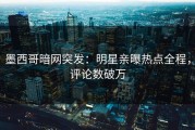 墨西哥暗网突发：明星亲曝热点全程，评论数破万