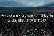 大V又爆丑闻！深夜刚刚流出猛料，糖心vlog网友：网友直呼过瘾