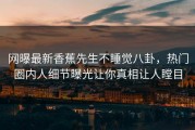 网曝最新香蕉先生不睡觉八卦，热门圈内人细节曝光让你真相让人瞠目