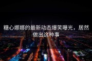 糖心娜娜的最新动态爆笑曝光，居然做出这种事