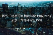 围观！明星的真相竟然登上糖心vlog热搜，惊爆评论区炸裂