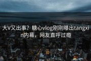 大V又出事？糖心vlog刚刚曝出tangxin内幕，网友直呼过瘾