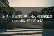 主持人又出事？糖心vlog刚刚曝出溏心tv内幕，评论区炸裂
