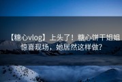 【糖心vlog】上头了！糖心饼干姐姐惊喜现场，她居然这样做？