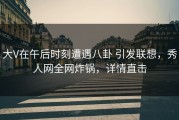 大V在午后时刻遭遇八卦 引发联想，秀人网全网炸锅，详情直击