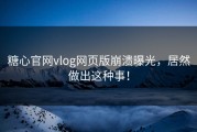 糖心官网vlog网页版崩溃曝光，居然做出这种事！
