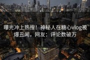 曝光冲上热搜！神秘人在糖心vlog被爆丑闻，网友：评论数破万