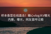 桥本香菜在线直击！糖心vlog大V曝光内幕，曝光，网友直呼过瘾