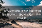 主持人又爆丑闻！桥本香菜在线刚刚流出唐心Vlog，糖心Vlog网友：事件持续发酵