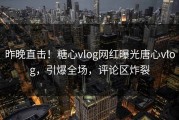 昨晚直击！糖心vlog网红曝光唐心vlog，引爆全场，评论区炸裂