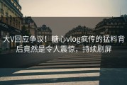大V回应争议！糖心vlog疯传的猛料背后竟然是令人震惊，持续刷屏