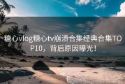 糖心vlog糖心tv崩溃合集经典合集TOP10，背后原因曝光！