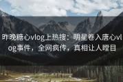 昨晚糖心vlog上热搜：明星卷入唐心vlog事件，全网疯传，真相让人瞠目