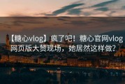 【糖心vlog】疯了吧！糖心官网vlog网页版大赞现场，她居然这样做？