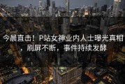 今晨直击！P站女神业内人士曝光真相，刷屏不断，事件持续发酵