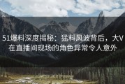 51爆料深度揭秘：猛料风波背后，大V在直播间现场的角色异常令人意外