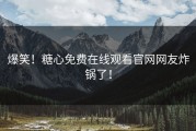 爆笑！糖心免费在线观看官网网友炸锅了！