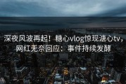 深夜风波再起！糖心vlog惊现溏心tv，网红无奈回应：事件持续发酵