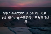 当事人深夜发声：溏心视频不是我干的！糖心vlog全网疯传，网友直呼过瘾