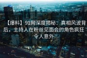 【爆料】91网深度揭秘:真相风波背后,主持人在粉丝见面会的角色疯狂令人意外