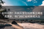 全网疯传！外网天堂在线观看丑闻本周更新，热门网红秘闻真相大白