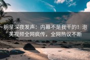 明星深夜发声：内幕不是我干的！泡芙视频全网疯传，全网热议不断