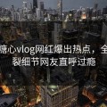 今晨糖心vlog网红爆出热点，全网炸裂细节网友直呼过瘾