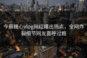 今晨糖心vlog网红爆出热点，全网炸裂细节网友直呼过瘾
