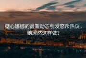 糖心娜娜的最新动态引发怒斥热议，她居然这样做？
