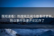 围观速看！热搜网丑闻今晚重磅更新，热议事件惊爆评论区炸了